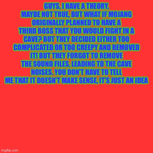 Blank Transparent Square | GUYS, I HAVE A THEORY, MAYBE NOT TRUE, BUT WHAT IF MOJANG ORIGINALLY PLANNED TO HAVE A THIRD BOSS THAT YOU WOULD FIGHT IN A CAVE? BUT THEY DECIDED EITHER TOO COMPLICATED OR TOO CREEPY AND REMOVED IT! BUT THEY FORGOT TO REMOVE THE SOUND FILES, LEADING TO THE CAVE NOISES. YOU DON’T HAVE TO TELL ME THAT IT DOESN’T MAKE SENSE, IT’S JUST AN IDEA | image tagged in memes,blank transparent square | made w/ Imgflip meme maker