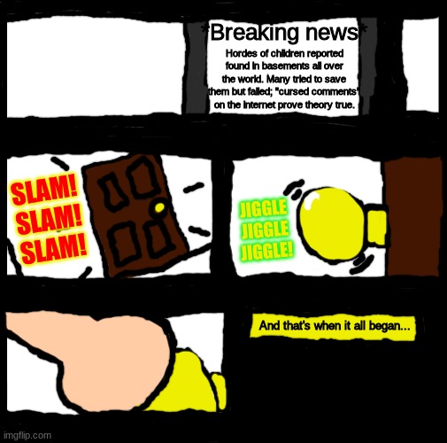 So the legends were true...? | *Breaking news*; Hordes of children reported found in basements all over the world. Many tried to save them but failed; "cursed comments" on the internet prove theory true. JIGGLE
JIGGLE
JIGGLE! SLAM!
SLAM!
SLAM! And that's when it all began... | image tagged in blank comic panel 1x3 | made w/ Imgflip meme maker