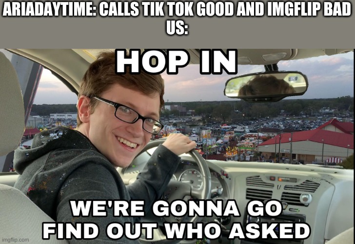 Hop in we're gonna find who asked |  ARIADAYTIME: CALLS TIK TOK GOOD AND IMGFLIP BAD
US: | image tagged in hop in we're gonna find who asked | made w/ Imgflip meme maker