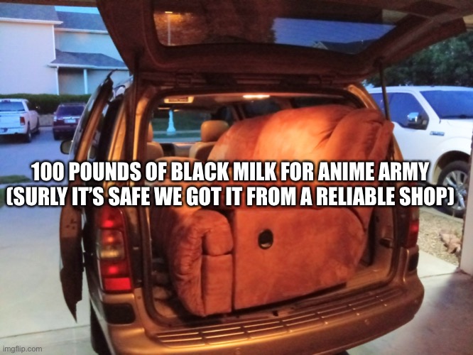 minivan truck | 100 POUNDS OF BLACK MILK FOR ANIME ARMY (SURLY IT’S SAFE WE GOT IT FROM A RELIABLE SHOP) | image tagged in minivan truck | made w/ Imgflip meme maker