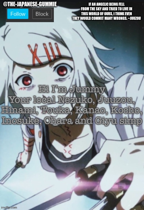 :3 | Hi I’m Jummy
Your local Nezuko, Juuzou, Hinami, Touka, Kanao, Kocho, Inosuke, Chara and Giyu simp | made w/ Imgflip meme maker