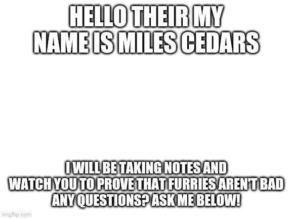 Hello | HELLO THEIR MY NAME IS MILES CEDARS; I WILL BE TAKING NOTES AND WATCH YOU TO PROVE THAT FURRIES AREN'T BAD
ANY QUESTIONS? ASK ME BELOW! | image tagged in blank white template | made w/ Imgflip meme maker