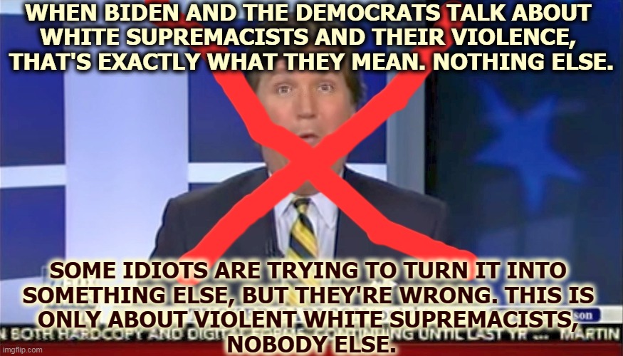 Nobody is allowed public violence on the scale of Jan. 6th. Not even white guys. Now Tuckums blames the riots on the FBI. Duh. | WHEN BIDEN AND THE DEMOCRATS TALK ABOUT 
WHITE SUPREMACISTS AND THEIR VIOLENCE, 
THAT'S EXACTLY WHAT THEY MEAN. NOTHING ELSE. SOME IDIOTS ARE TRYING TO TURN IT INTO 
SOMETHING ELSE, BUT THEY'RE WRONG. THIS IS 
ONLY ABOUT VIOLENT WHITE SUPREMACISTS, 
NOBODY ELSE. | image tagged in biden,democrats,white supremacists,terrorists,fox news,wrong | made w/ Imgflip meme maker