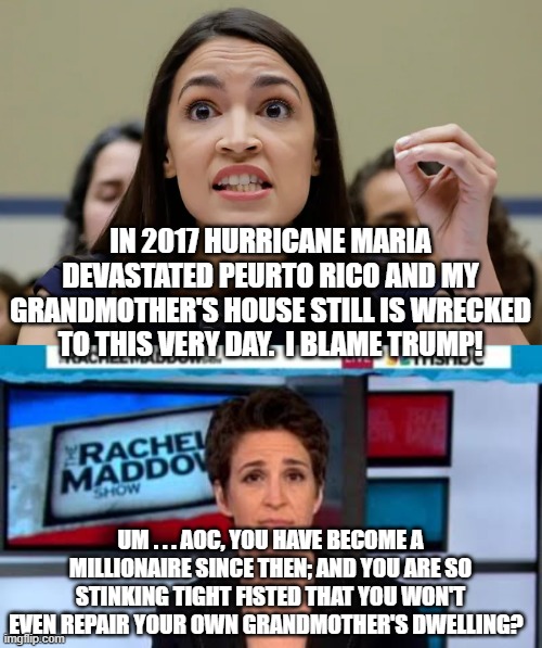 Yep . . . this really IS what leftists keep voting for: | IN 2017 HURRICANE MARIA DEVASTATED PEURTO RICO AND MY GRANDMOTHER'S HOUSE STILL IS WRECKED TO THIS VERY DAY.  I BLAME TRUMP! UM . . . AOC, YOU HAVE BECOME A MILLIONAIRE SINCE THEN; AND YOU ARE SO STINKING TIGHT FISTED THAT YOU WON'T EVEN REPAIR YOUR OWN GRANDMOTHER'S DWELLING? | image tagged in msnbc news | made w/ Imgflip meme maker