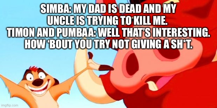 Timon and Pumbaa | SIMBA: MY DAD IS DEAD AND MY UNCLE IS TRYING TO KILL ME. 
TIMON AND PUMBAA: WELL THAT’S INTERESTING. HOW ‘BOUT YOU TRY NOT GIVING A SH*T. | image tagged in timon and pumbaa | made w/ Imgflip meme maker
