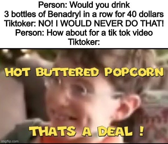 hot buttered popcorn thats a deal! | Person: Would you drink 3 bottles of Benadryl in a row for 40 dollars
Tiktoker: NO! I WOULD NEVER DO THAT!
Person: How about for a tik tok video
Tiktoker: | image tagged in hot buttered popcorn thats a deal | made w/ Imgflip meme maker