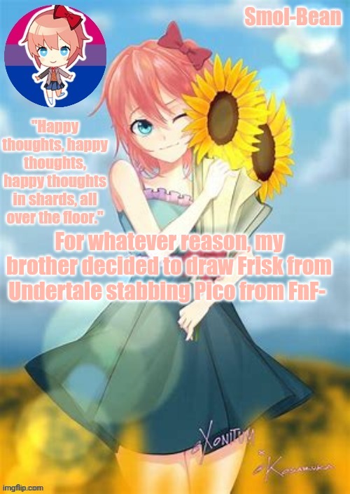 I sometimes wonder what happens inside his head. | For whatever reason, my brother decided to draw Frisk from Undertale stabbing Pico from FnF- | image tagged in sayori temp made by waffles thank you 3 | made w/ Imgflip meme maker