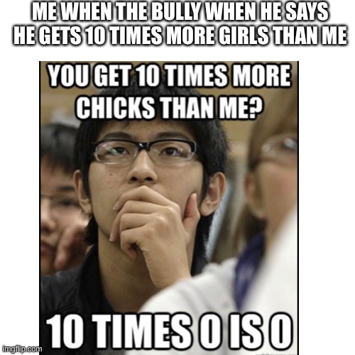 10 times more |  ME WHEN THE BULLY WHEN HE SAYS HE GETS 10 TIMES MORE GIRLS THAN ME | image tagged in bully,chicks,math,insults,asian | made w/ Imgflip meme maker