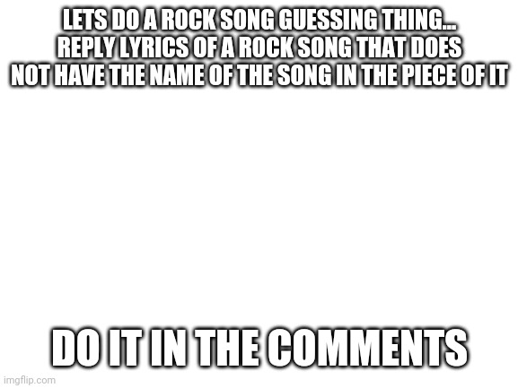 because yes | LETS DO A ROCK SONG GUESSING THING... REPLY LYRICS OF A ROCK SONG THAT DOES NOT HAVE THE NAME OF THE SONG IN THE PIECE OF IT; DO IT IN THE COMMENTS | image tagged in blank white template | made w/ Imgflip meme maker