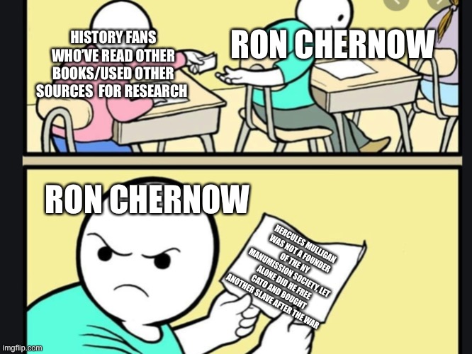 RON CHERNOW; HISTORY FANS WHO’VE READ OTHER BOOKS/USED OTHER SOURCES  FOR RESEARCH; RON CHERNOW; HERCULES MULLIGAN WAS NOT A FOUNDER OF THE NY MANUMISSION SOCIETY, LET ALONE DID HE FREE CATO AND BOUGHT ANOTHER SLAVE AFTER THE WAR | made w/ Imgflip meme maker