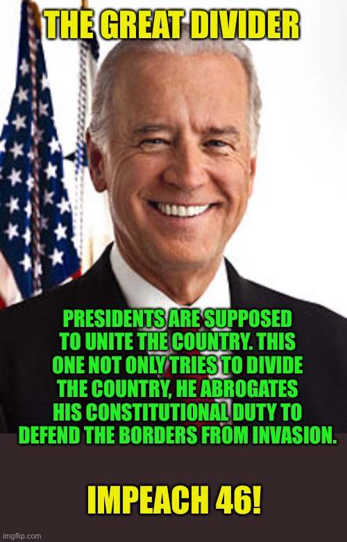 Joe Biden |  THE GREAT DIVIDER; PRESIDENTS ARE SUPPOSED TO UNITE THE COUNTRY. THIS ONE NOT ONLY TRIES TO DIVIDE THE COUNTRY, HE ABROGATES HIS CONSTITUTIONAL DUTY TO DEFEND THE BORDERS FROM INVASION. IMPEACH 46! | image tagged in joe biden,the great divider,impeach,impeach joe biden,secure the border,liberal hypocrisy | made w/ Imgflip meme maker