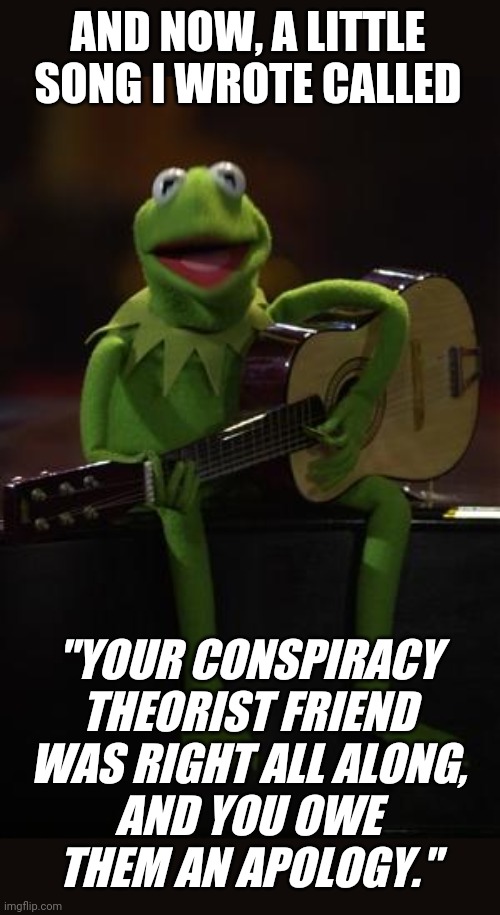 "eat the crow" for short | AND NOW, A LITTLE SONG I WROTE CALLED; "YOUR CONSPIRACY
THEORIST FRIEND
WAS RIGHT ALL ALONG,
AND YOU OWE
THEM AN APOLOGY." | image tagged in kermit guitar,conspiracy theory,wuhan,coronavirus,corona,conservative logic | made w/ Imgflip meme maker