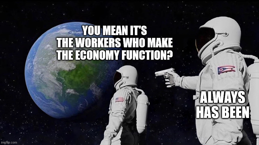 astronaut meme always has been template | YOU MEAN IT'S THE WORKERS WHO MAKE THE ECONOMY FUNCTION? ALWAYS HAS BEEN | image tagged in astronaut meme always has been template | made w/ Imgflip meme maker