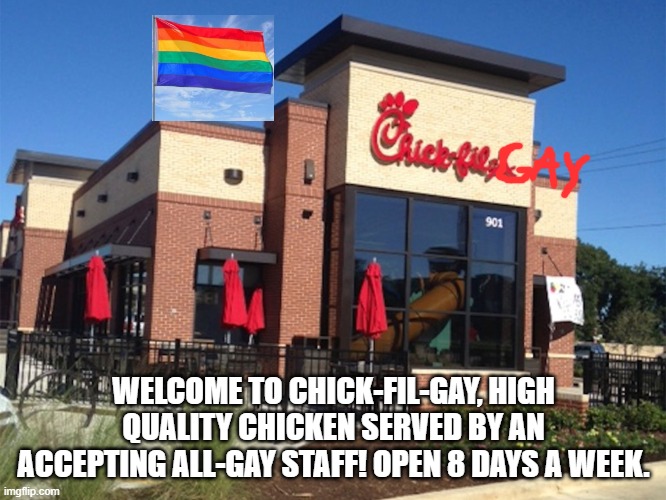 this needs to exist | WELCOME TO CHICK-FIL-GAY, HIGH QUALITY CHICKEN SERVED BY AN ACCEPTING ALL-GAY STAFF! OPEN 8 DAYS A WEEK. | image tagged in chick fil-a | made w/ Imgflip meme maker
