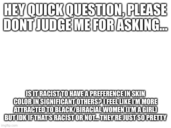 PLEASE don’t hate, this is a genuine question and if i’m being racist in any way i will delete this | HEY QUICK QUESTION, PLEASE DONT JUDGE ME FOR ASKING…; IS IT RACIST TO HAVE A PREFERENCE IN SKIN COLOR IN SIGNIFICANT OTHERS? I FEEL LIKE I’M MORE ATTRACTED TO BLACK/BIRACIAL WOMEN (I’M A GIRL) BUT IDK IF THAT’S RACIST OR NOT… THEY’RE JUST SO PRETTY | image tagged in blank white template | made w/ Imgflip meme maker