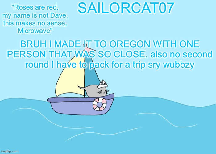 Sailorcat07 template | BRUH I MADE IT TO OREGON WITH ONE PERSON THAT WAS SO CLOSE. also no second round I have to pack for a trip sry wubbzy | image tagged in sailorcat07 template | made w/ Imgflip meme maker