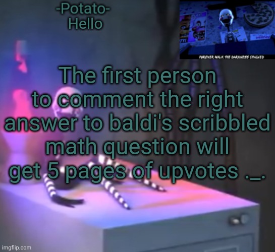 It creeped me out when I showed my cousin what it does | Hello; The first person to comment the right answer to baldi's scribbled math question will get 5 pages of upvotes ._. | image tagged in -potato- fnaf 2 the puppet announcement | made w/ Imgflip meme maker
