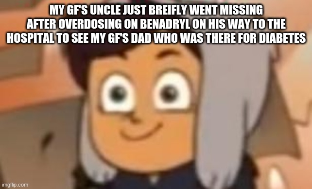 this is fine luz | MY GF'S UNCLE JUST BREIFLY WENT MISSING AFTER OVERDOSING ON BENADRYL ON HIS WAY TO THE HOSPITAL TO SEE MY GF'S DAD WHO WAS THERE FOR DIABETES | image tagged in this is fine luz | made w/ Imgflip meme maker