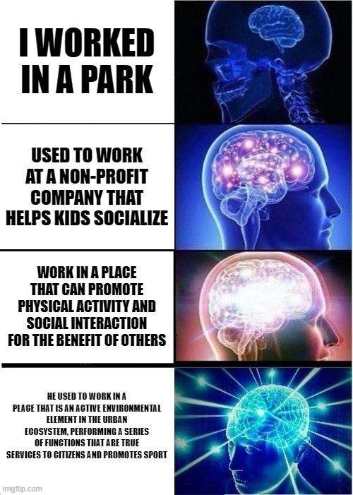 meme cerebral | I WORKED IN A PARK; USED TO WORK AT A NON-PROFIT COMPANY THAT HELPS KIDS SOCIALIZE; WORK IN A PLACE THAT CAN PROMOTE PHYSICAL ACTIVITY AND SOCIAL INTERACTION FOR THE BENEFIT OF OTHERS; HE USED TO WORK IN A PLACE THAT IS AN ACTIVE ENVIRONMENTAL ELEMENT IN THE URBAN ECOSYSTEM, PERFORMING A SERIES OF FUNCTIONS THAT ARE TRUE SERVICES TO CITIZENS AND PROMOTES SPORT | image tagged in memes,expanding brain | made w/ Imgflip meme maker