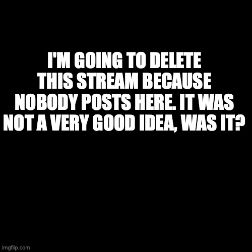 *internal screaming* | I'M GOING TO DELETE THIS STREAM BECAUSE NOBODY POSTS HERE. IT WAS NOT A VERY GOOD IDEA, WAS IT? | image tagged in memes,blank transparent square,life sucks | made w/ Imgflip meme maker
