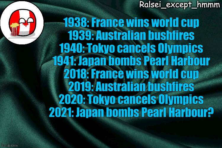 o h  n o | 1938: France wins world cup
1939: Australian bushfires
1940: Tokyo cancels Olympics
1941: Japan bombs Pearl Harbour

2018: France wins world cup
2019: Australian bushfires
2020: Tokyo cancels Olympics
2021: Japan bombs Pearl Harbour? | image tagged in ralsei_except_hmmm announcement | made w/ Imgflip meme maker