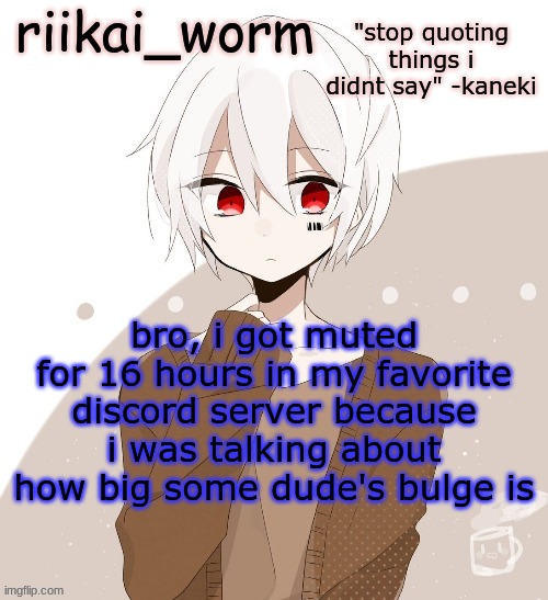 a LOT of shit happened. | bro, i got muted for 16 hours in my favorite discord server because i was talking about how big some dude's bulge is | image tagged in riikai worm mafumafu announcement template | made w/ Imgflip meme maker
