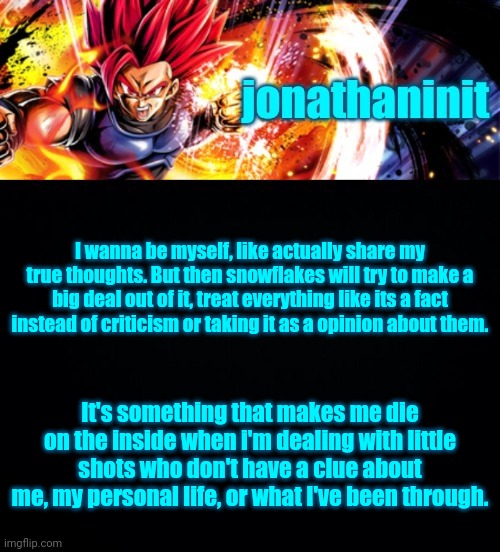 jonathaninit, but it's his favorite character | I wanna be myself, like actually share my true thoughts. But then snowflakes will try to make a big deal out of it, treat everything like its a fact instead of criticism or taking it as a opinion about them. It's something that makes me die on the inside when i'm dealing with little shots who don't have a clue about me, my personal life, or what I've been through. | image tagged in jonathaninit but it's his favorite character | made w/ Imgflip meme maker