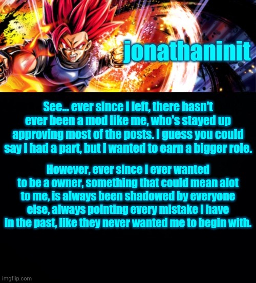 jonathaninit, but it's his favorite character | See... ever since I left, there hasn't ever been a mod like me, who's stayed up approving most of the posts. I guess you could say I had a part, but I wanted to earn a bigger role. However, ever since I ever wanted to be a owner, something that could mean alot to me, is always been shadowed by everyone else, always pointing every mistake I have in the past, like they never wanted me to begin with. | image tagged in jonathaninit but it's his favorite character | made w/ Imgflip meme maker