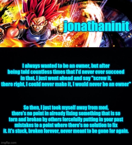 jonathaninit, but it's his favorite character | I always wanted to be an owner, but after being told countless times that I'd never ever succeed in that, I just went ahead and say "screw it, there right, I could never make it, I would never be an owner"; So then, I just took myself away from mod, there's no point in already fixing something that is so torn and broken by others forcefully putting in your past mistakes to a point where there's no solution to fix it. It's stuck, broken forever, never meant to be gone for again. | image tagged in jonathaninit but it's his favorite character | made w/ Imgflip meme maker