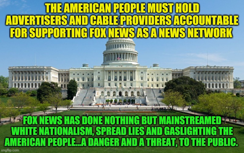 capitol hill | THE AMERICAN PEOPLE MUST HOLD ADVERTISERS AND CABLE PROVIDERS ACCOUNTABLE FOR SUPPORTING FOX NEWS AS A NEWS NETWORK; FOX NEWS HAS DONE NOTHING BUT MAINSTREAMED WHITE NATIONALISM, SPREAD LIES AND GASLIGHTING THE AMERICAN PEOPLE...A DANGER AND A THREAT, TO THE PUBLIC. | image tagged in capitol hill | made w/ Imgflip meme maker