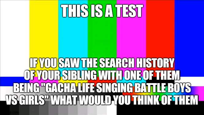 im seeing if this is something people enjoy or its as cringe as I think it is | THIS IS A TEST; IF YOU SAW THE SEARCH HISTORY OF YOUR SIBLING WITH ONE OF THEM BEING "GACHA LIFE SINGING BATTLE BOYS VS GIRLS" WHAT WOULD YOU THINK OF THEM | image tagged in tv test card color | made w/ Imgflip meme maker