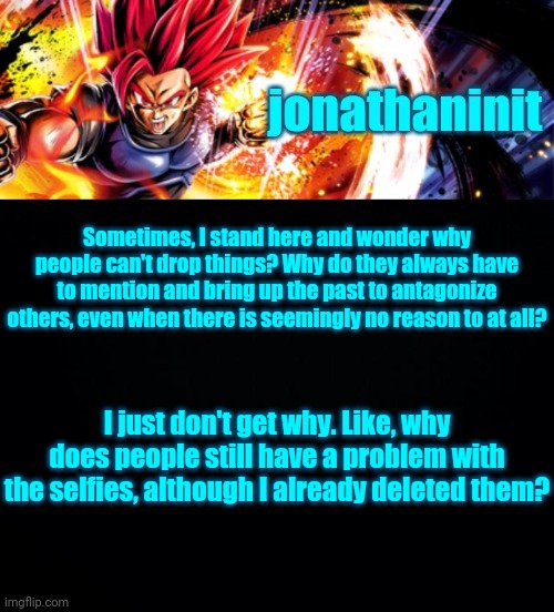 jonathaninit, but it's his favorite character | Sometimes, I stand here and wonder why people can't drop things? Why do they always have to mention and bring up the past to antagonize others, even when there is seemingly no reason to at all? I just don't get why. Like, why does people still have a problem with the selfies, although I already deleted them? | image tagged in jonathaninit but it's his favorite character | made w/ Imgflip meme maker