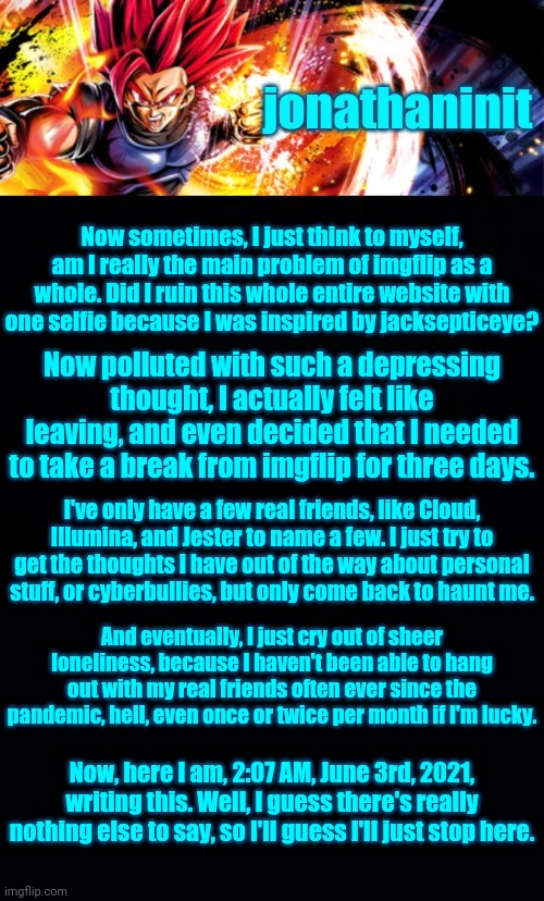 jonathaninit, but it's his favorite character | Now sometimes, I just think to myself, am I really the main problem of imgflip as a whole. Did I ruin this whole entire website with one selfie because I was inspired by jacksepticeye? Now polluted with such a depressing thought, I actually felt like leaving, and even decided that I needed to take a break from imgflip for three days. I've only have a few real friends, like Cloud, Illumina, and Jester to name a few. I just try to get the thoughts I have out of the way about personal stuff, or cyberbullies, but only come back to haunt me. And eventually, I just cry out of sheer loneliness, because I haven't been able to hang out with my real friends often ever since the pandemic, hell, even once or twice per month if I'm lucky. Now, here I am, 2:07 AM, June 3rd, 2021, writing this. Well, I guess there's really nothing else to say, so I'll guess I'll just stop here. | image tagged in jonathaninit but it's his favorite character | made w/ Imgflip meme maker