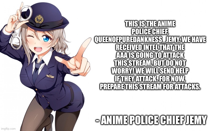 Queenofdankness_Jemy_APChief Announcement | THIS IS THE ANIME POLICE CHIEF, QUEENOFPUREDANKNESS_JEMY. WE HAVE RECEIVED INTEL THAT THE AAA IS GOING TO ATTACK THIS STREAM. BUT DO NOT WORRY! WE WILL SEND HELP IF THEY ATTACK. FOR NOW, PREPARE THIS STREAM FOR ATTACKS. - ANIME POLICE CHIEF JEMY | image tagged in queenofdankness_jemy_apchief announcement | made w/ Imgflip meme maker