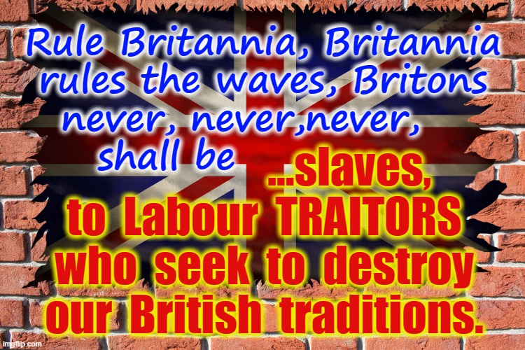 Rule Britannia | Rule Britannia, Britannia
rules the waves, Britons
never, never,never,   
 shall be              
. ...slaves,
to  Labour  TRAITORS
who  seek  to  destroy
our  British  traditions. | image tagged in labour party | made w/ Imgflip meme maker