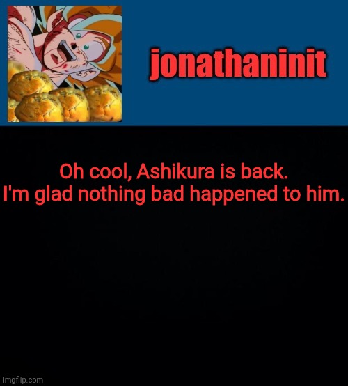 super saiyan muffins | Oh cool, Ashikura is back. I'm glad nothing bad happened to him. | image tagged in super saiyan muffins | made w/ Imgflip meme maker