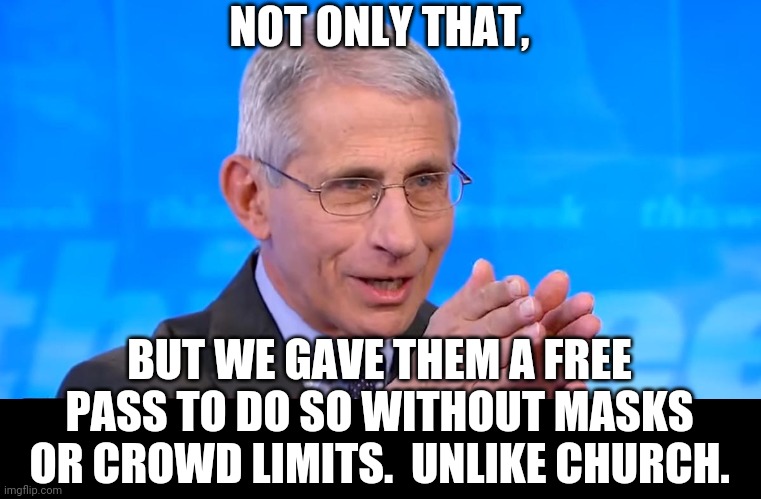 Dr. Fauci 2020 | NOT ONLY THAT, BUT WE GAVE THEM A FREE PASS TO DO SO WITHOUT MASKS OR CROWD LIMITS.  UNLIKE CHURCH. | image tagged in dr fauci 2020 | made w/ Imgflip meme maker