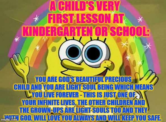 First Lesson for the Children of The Great Awakening | A CHILD'S VERY  FIRST LESSON AT KINDERGARTEN OR SCHOOL:; YOU ARE GOD'S BEAUTIFUL PRECIOUS CHILD AND YOU ARE LIGHT SOUL BEING WHICH MEANS YOU LIVE FOREVER - THIS IS JUST ONE OF YOUR INFINITE LIVES. THE OTHER CHILDREN AND THE GROWN-UPS ARE LIGHT SOULS TOO AND THEY WITH GOD, WILL LOVE YOU ALWAYS AND WILL KEEP YOU SAFE. | image tagged in memes,imagination spongebob,the great awakening,love,god | made w/ Imgflip meme maker
