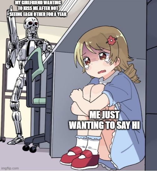 Why is she like this? | MY GIRLFRIEND WANTING TO KISS ME AFTER NOT SEEING EACH OTHER FOR A YEAR; ME JUST WANTING TO SAY HI | image tagged in anime girl hiding from terminator | made w/ Imgflip meme maker