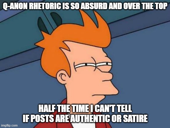 You can't be subtle when mocking the outrageous |  Q-ANON RHETORIC IS SO ABSURD AND OVER THE TOP; HALF THE TIME I CAN'T TELL IF POSTS ARE AUTHENTIC OR SATIRE | image tagged in memes,futurama fry,qanon,absurd,satire | made w/ Imgflip meme maker