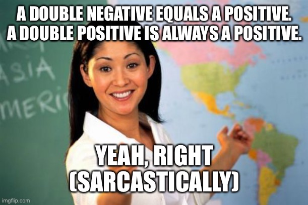 Unhelpful High School Teacher | A DOUBLE NEGATIVE EQUALS A POSITIVE. A DOUBLE POSITIVE IS ALWAYS A POSITIVE. YEAH, RIGHT
(SARCASTICALLY) | image tagged in memes,unhelpful high school teacher | made w/ Imgflip meme maker