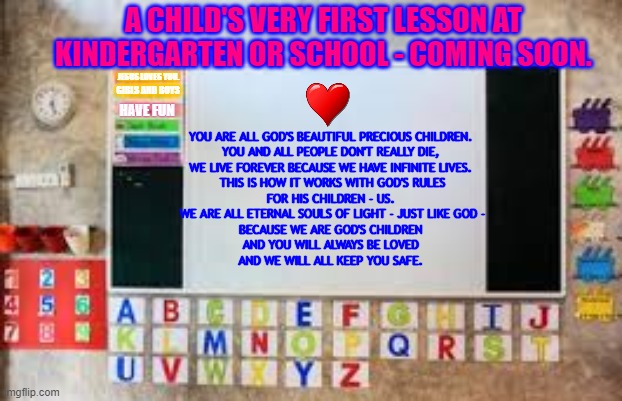 Child's First Lesson |  A CHILD'S VERY FIRST LESSON AT KINDERGARTEN OR SCHOOL - COMING SOON. YOU ARE ALL GOD'S BEAUTIFUL PRECIOUS CHILDREN. 
YOU AND ALL PEOPLE DON'T REALLY DIE, 
WE LIVE FOREVER BECAUSE WE HAVE INFINITE LIVES. 
THIS IS HOW IT WORKS WITH GOD'S RULES
FOR HIS CHILDREN - US. 
WE ARE ALL ETERNAL SOULS OF LIGHT - JUST LIKE GOD -
BECAUSE WE ARE GOD'S CHILDREN 
AND YOU WILL ALWAYS BE LOVED 
AND WE WILL ALL KEEP YOU SAFE. JESUS LOVES YOU. GIRLS AND BOYS; HAVE FUN | image tagged in god loves you,jesus loves you,the great awakening,the time of love | made w/ Imgflip meme maker