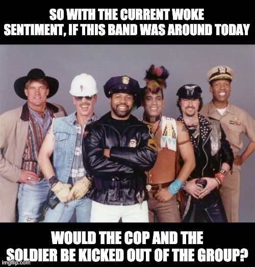 Village people | SO WITH THE CURRENT WOKE SENTIMENT, IF THIS BAND WAS AROUND TODAY; WOULD THE COP AND THE SOLDIER BE KICKED OUT OF THE GROUP? | image tagged in woke | made w/ Imgflip meme maker