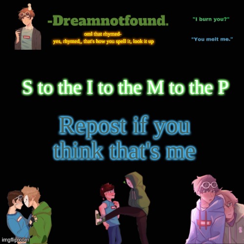 oml that rhymed- 
yes, rhymed,, that's how you spell it, look it up; S to the I to the M to the P; Repost if you think that's me | image tagged in another dreamnotfound temp | made w/ Imgflip meme maker
