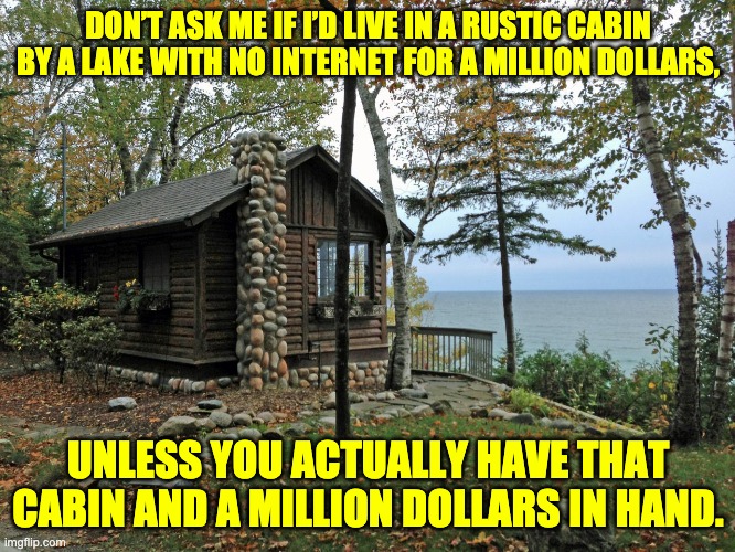 Rustic cabin | DON’T ASK ME IF I’D LIVE IN A RUSTIC CABIN BY A LAKE WITH NO INTERNET FOR A MILLION DOLLARS, UNLESS YOU ACTUALLY HAVE THAT CABIN AND A MILLION DOLLARS IN HAND. | image tagged in stupid question | made w/ Imgflip meme maker