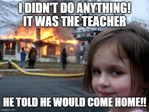 Disaster Girl | I DIDN'T DO ANYTHING! IT WAS THE TEACHER; HE TOLD HE WOULD COME HOME!! | image tagged in memes,disaster girl | made w/ Imgflip meme maker