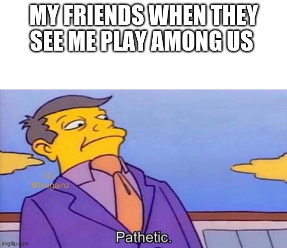 Pathetic | MY FRIENDS WHEN THEY SEE ME PLAY AMONG US | image tagged in pathetic | made w/ Imgflip meme maker