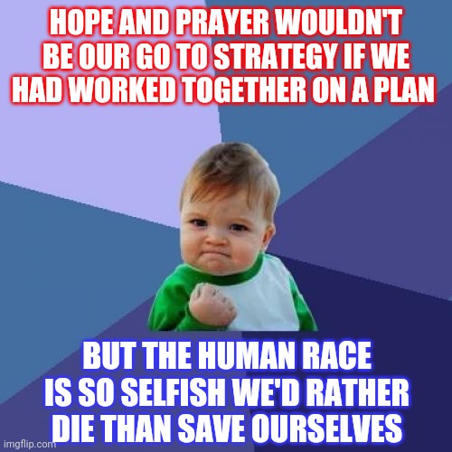 The Inhumane Race | HOPE AND PRAYER WOULDN'T BE OUR GO TO STRATEGY IF WE HAD WORKED TOGETHER ON A PLAN; BUT THE HUMAN RACE IS SO SELFISH WE'D RATHER DIE THAN SAVE OURSELVES | image tagged in memes,success kid,i see dead people,what the hell is wrong with you people,hope,prayer | made w/ Imgflip meme maker