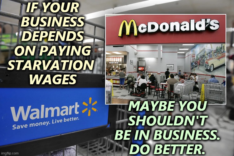Could you feed your kids on these wages? | IF YOUR BUSINESS DEPENDS ON PAYING STARVATION 
WAGES; MAYBE YOU SHOULDN'T BE IN BUSINESS.
DO BETTER. | image tagged in walmart,mcdonalds,starvation,wages,minimum wage | made w/ Imgflip meme maker
