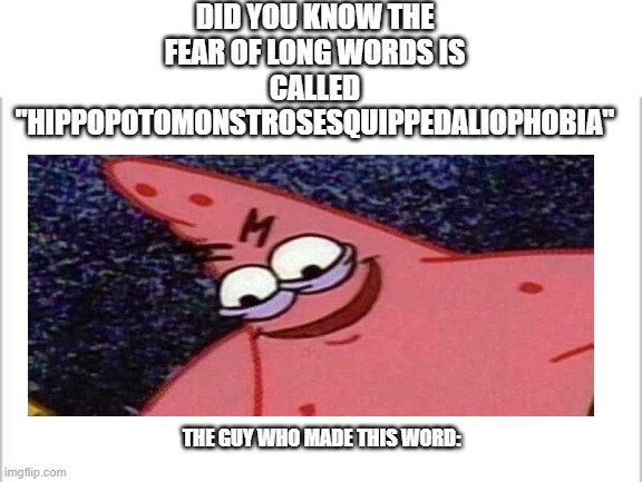 this bro evil | DID YOU KNOW THE FEAR OF LONG WORDS IS CALLED "HIPPOPOTOMONSTROSESQUIPPEDALIOPHOBIA"; THE GUY WHO MADE THIS WORD: | image tagged in white background | made w/ Imgflip meme maker